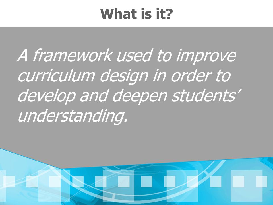 What is it A framework used to improve curriculum design in order to develop and deepen students’ understanding.