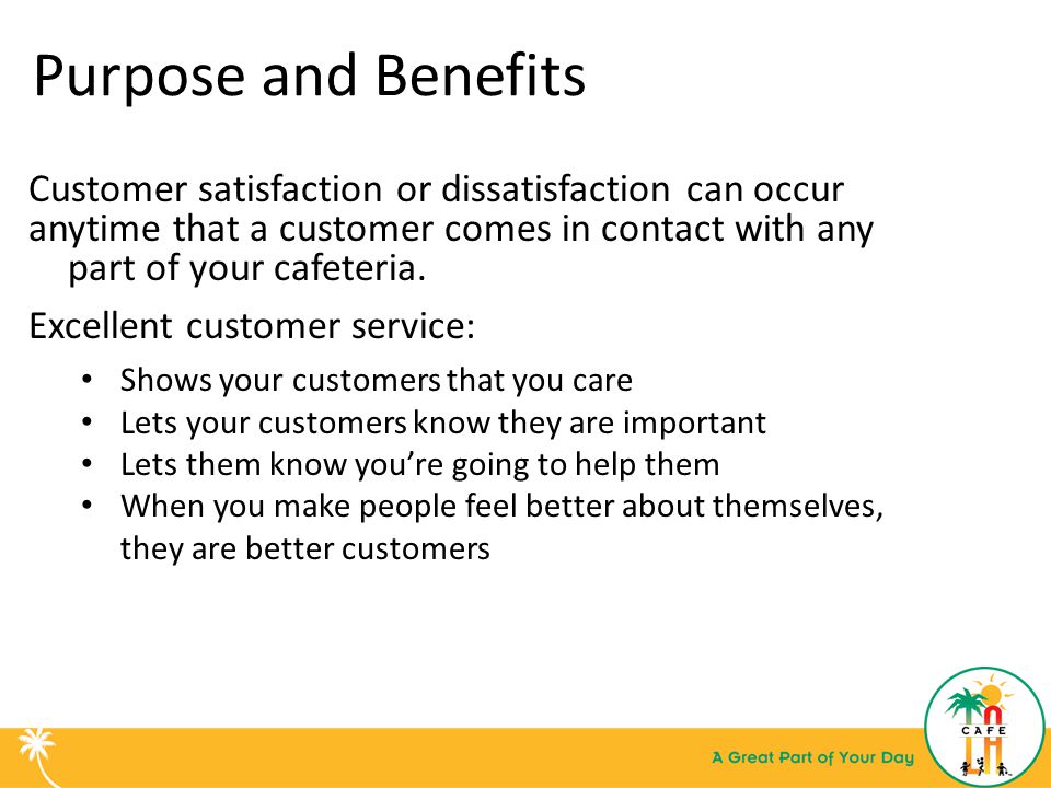 Purpose and Benefits Customer satisfaction or dissatisfaction can occur. anytime that a customer comes in contact with any part of your cafeteria.