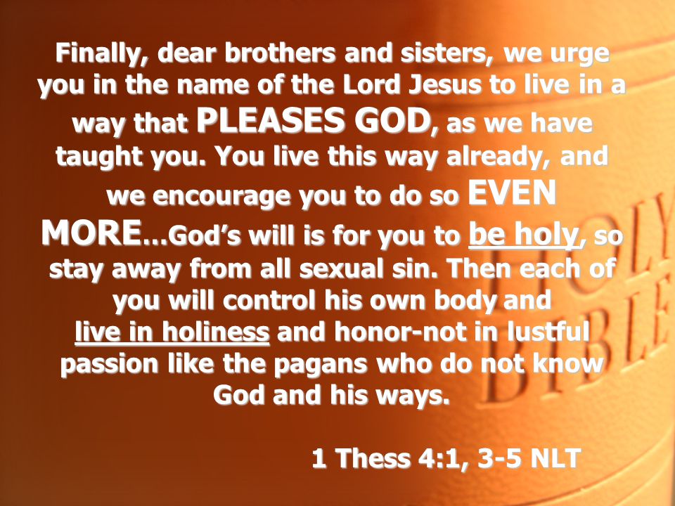 Finally, dear brothers and sisters, we urge you in the name of the Lord Jesus to live in a way that PLEASES GOD, as we have taught you. You live this way already, and we encourage you to do so EVEN MORE…God’s will is for you to be holy, so stay away from all sexual sin. Then each of you will control his own body and live in holiness and honor-not in lustful passion like the pagans who do not know God and his ways.