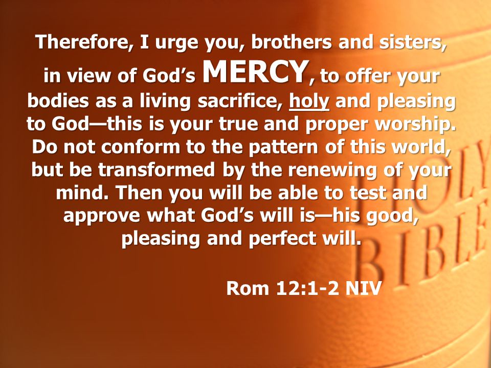 Therefore, I urge you, brothers and sisters, in view of God’s MERCY, to offer your bodies as a living sacrifice, holy and pleasing to God—this is your true and proper worship. Do not conform to the pattern of this world, but be transformed by the renewing of your mind. Then you will be able to test and approve what God’s will is—his good, pleasing and perfect will.