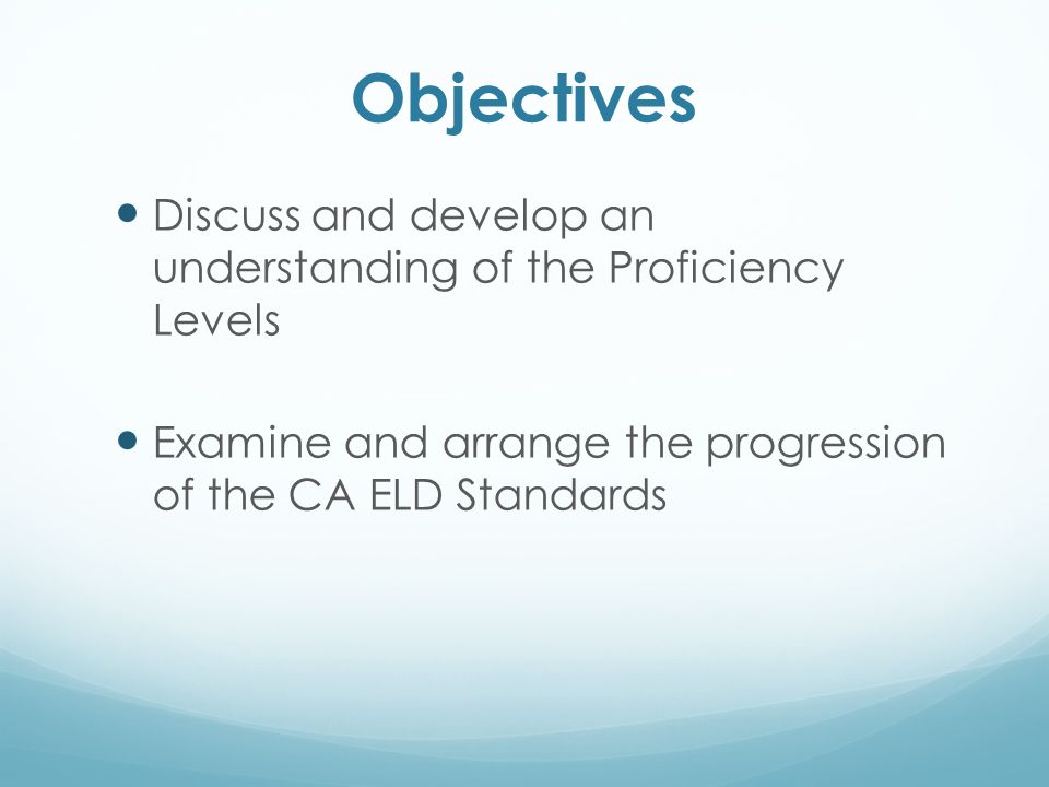 Objectives Discuss and develop an understanding of the Proficiency Levels. Examine and arrange the progression of the CA ELD Standards.