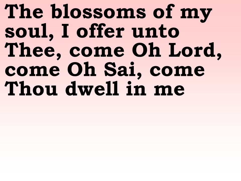 The blossoms of my soul, I offer unto Thee, come Oh Lord, come Oh Sai, come Thou dwell in me
