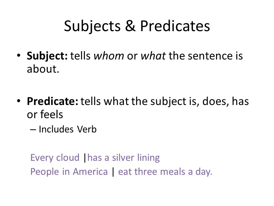 Subjects & Predicates Subject: tells whom or what the sentence is about. Predicate: tells what the subject is, does, has or feels.