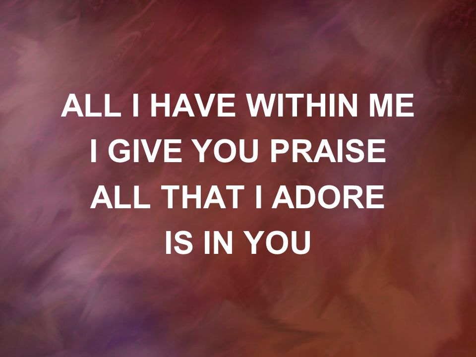 ALL I HAVE WITHIN ME I GIVE YOU PRAISE ALL THAT I ADORE IS IN YOU