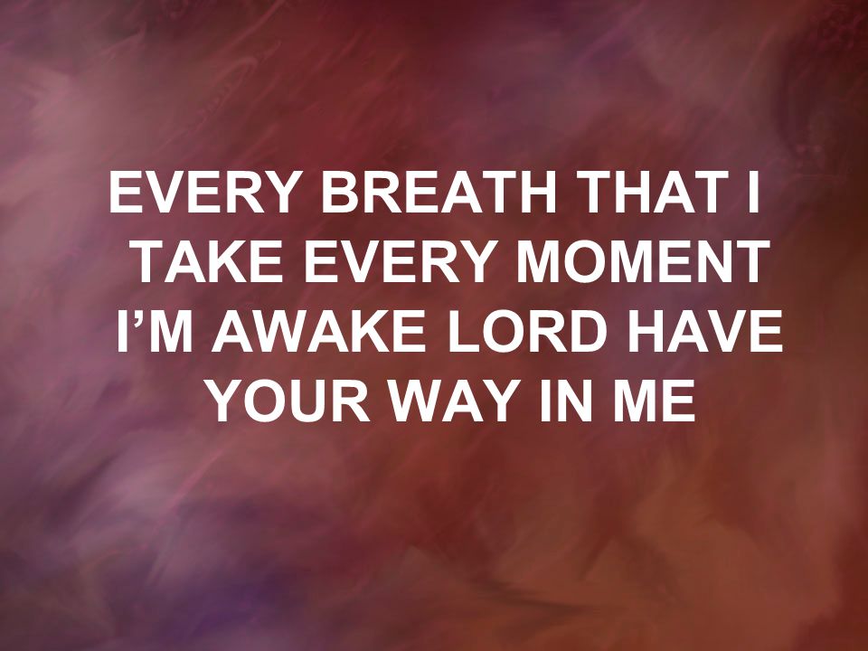 EVERY BREATH THAT I TAKE EVERY MOMENT I’M AWAKE LORD HAVE YOUR WAY IN ME