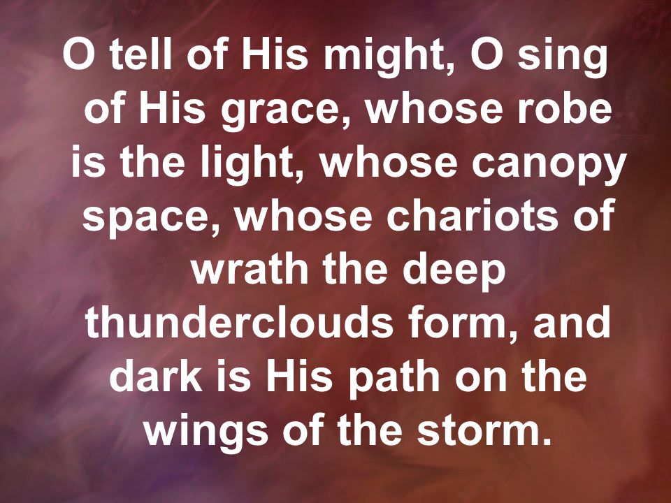 O tell of His might, O sing of His grace, whose robe is the light, whose canopy space, whose chariots of wrath the deep thunderclouds form, and dark is His path on the wings of the storm.