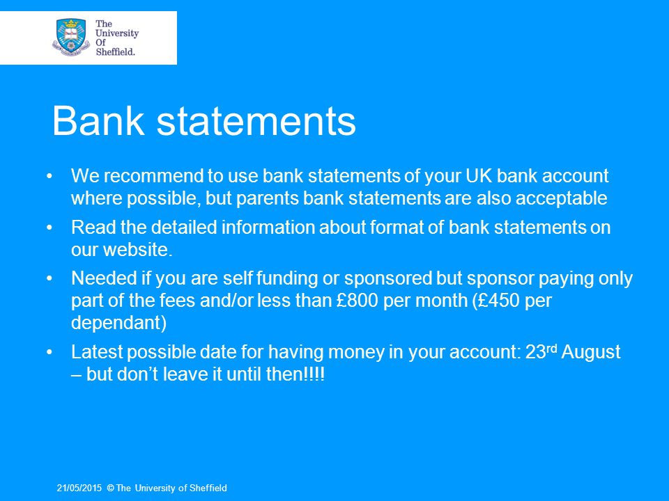 Bank statements We recommend to use bank statements of your UK bank account where possible, but parents bank statements are also acceptable.