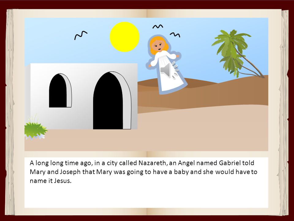 A long long time ago, in a city called Nazareth, an Angel named Gabriel told Mary and Joseph that Mary was going to have a baby and she would have to name it Jesus.
