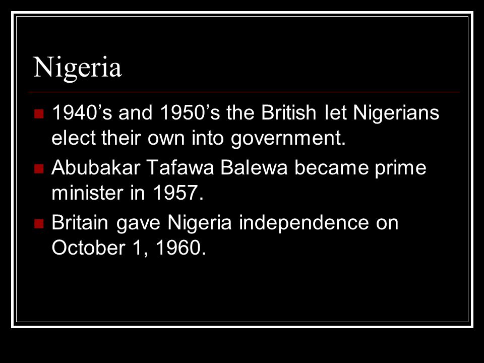 Nigeria 1940’s and 1950’s the British let Nigerians elect their own into government. Abubakar Tafawa Balewa became prime minister in