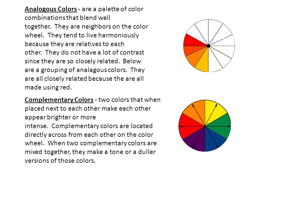 Analogous Colors - are a palette of color combinations that blend well together. They are neighbors on the color wheel. They tend to live harmoniously because they are relatives to each other. They do not have a lot of contrast since they are so closely related. Below are a grouping of analagous colors. They are all closely related because the are all made using red.