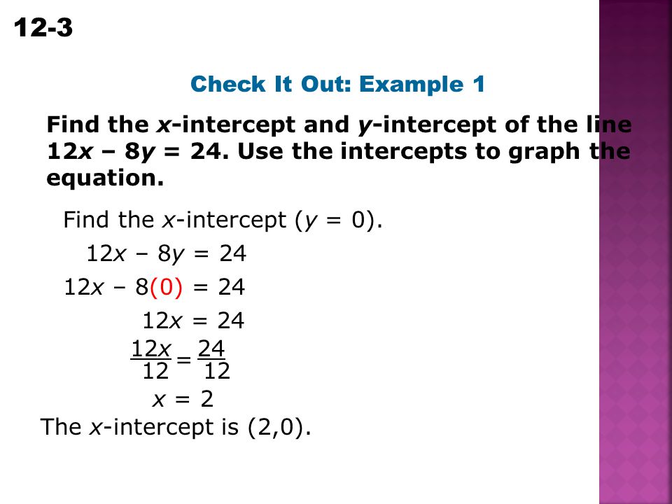 Check It Out: Example 1 Find the x-intercept and y-intercept of the line 12x – 8y = 24. Use the intercepts to graph the equation.