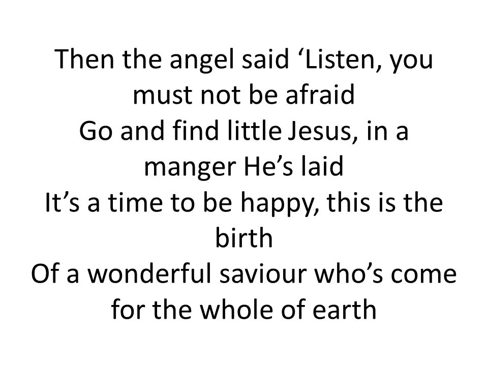 Then the angel said ‘Listen, you must not be afraid Go and find little Jesus, in a manger He’s laid It’s a time to be happy, this is the birth Of a wonderful saviour who’s come for the whole of earth