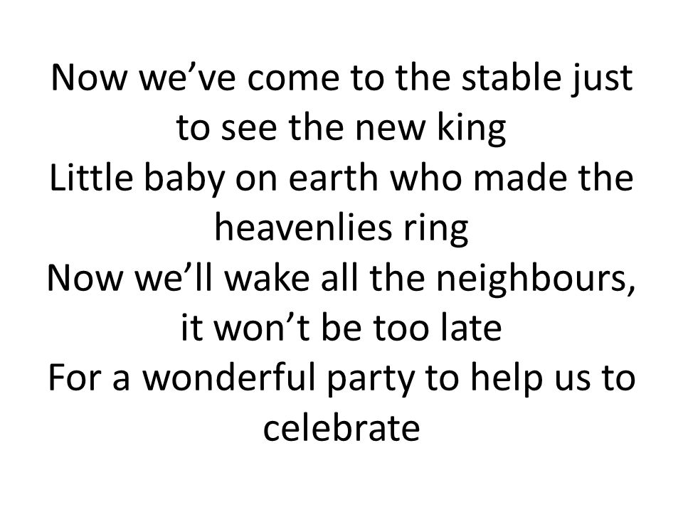 Now we’ve come to the stable just to see the new king Little baby on earth who made the heavenlies ring Now we’ll wake all the neighbours, it won’t be too late For a wonderful party to help us to celebrate