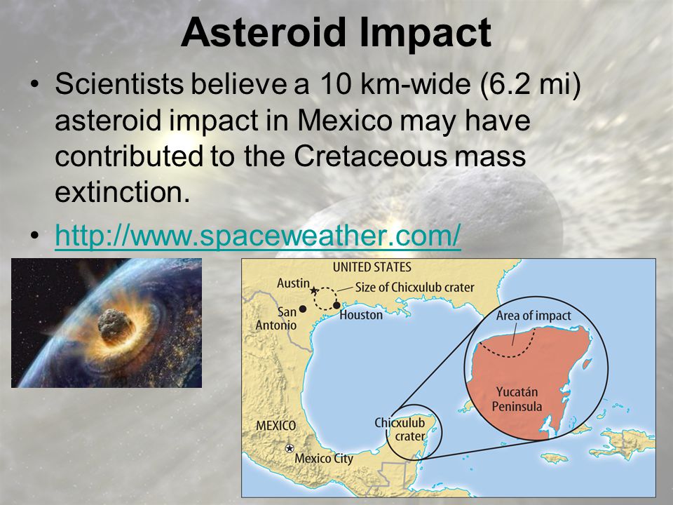Asteroid Impact Scientists believe a 10 km-wide (6.2 mi) asteroid impact in Mexico may have contributed to the Cretaceous mass extinction.