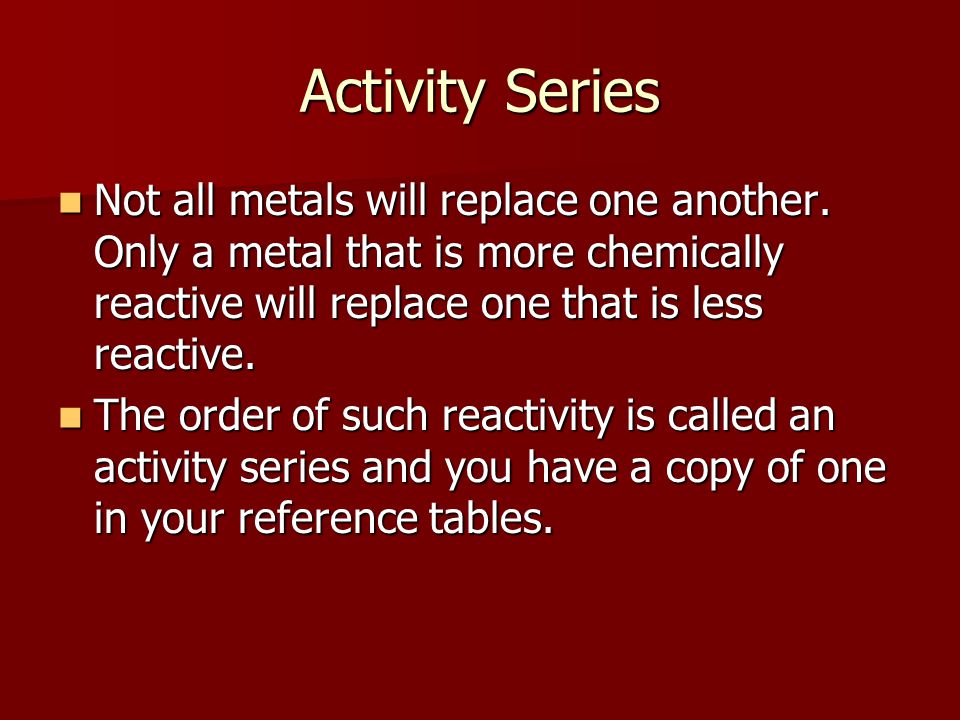 Activity Series Not all metals will replace one another. Only a metal that is more chemically reactive will replace one that is less reactive.
