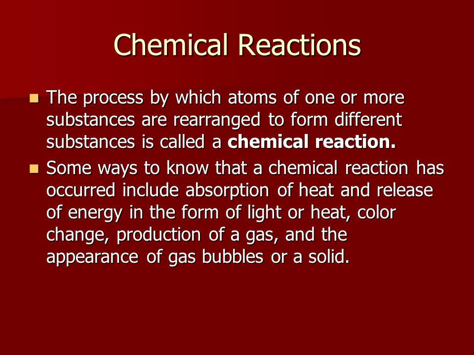 Chemical Reactions The process by which atoms of one or more substances are rearranged to form different substances is called a chemical reaction.