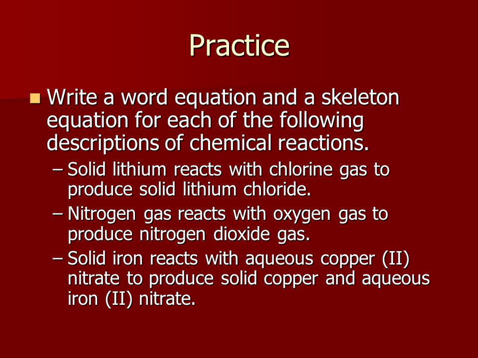 Practice Write a word equation and a skeleton equation for each of the following descriptions of chemical reactions.