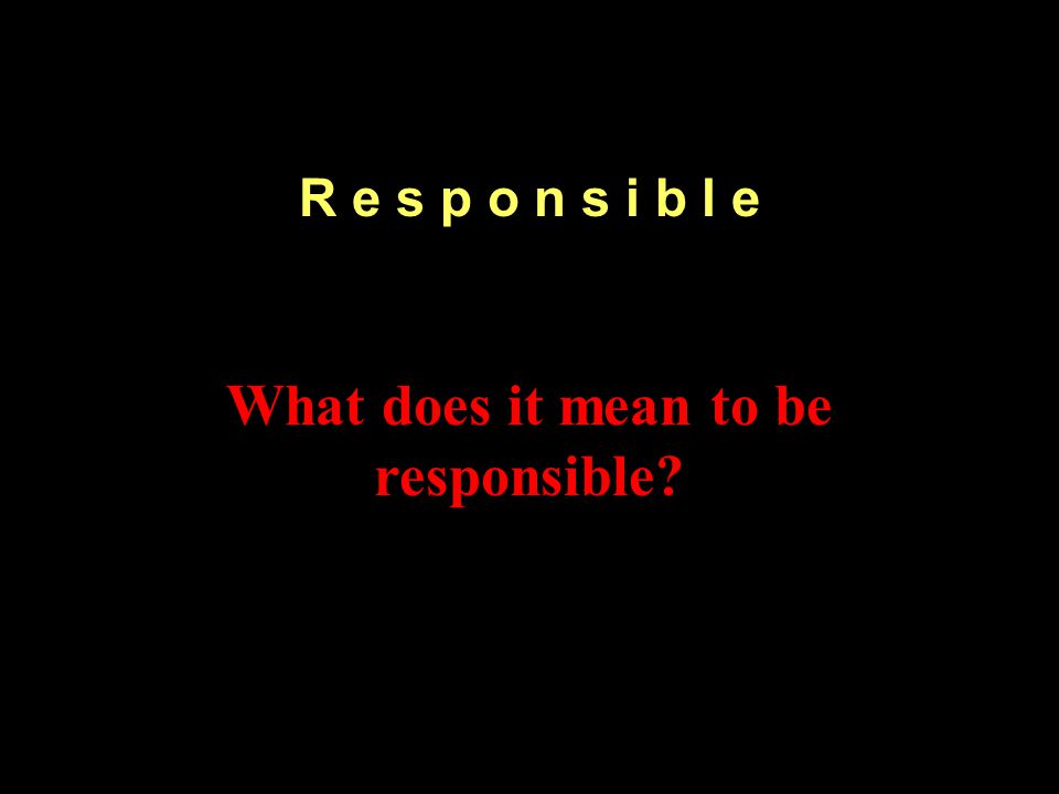 R e s p o n s i b l e What does it mean to be responsible