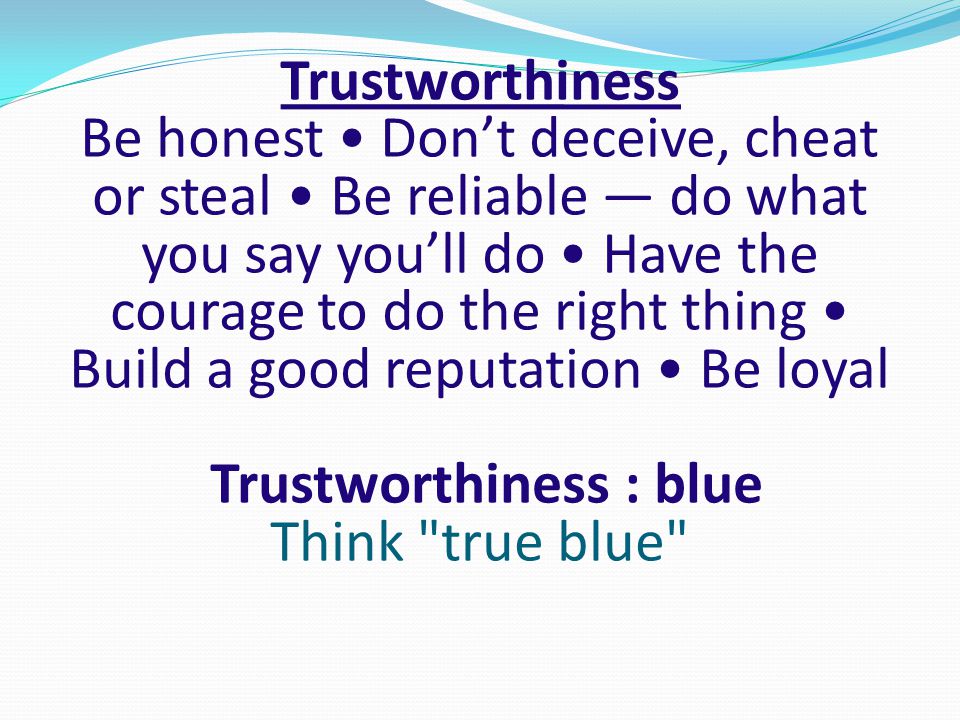 Trustworthiness Be honest • Don’t deceive, cheat or steal • Be reliable — do what you say you’ll do • Have the courage to do the right thing • Build a good reputation • Be loyal Trustworthiness : blue Think true blue