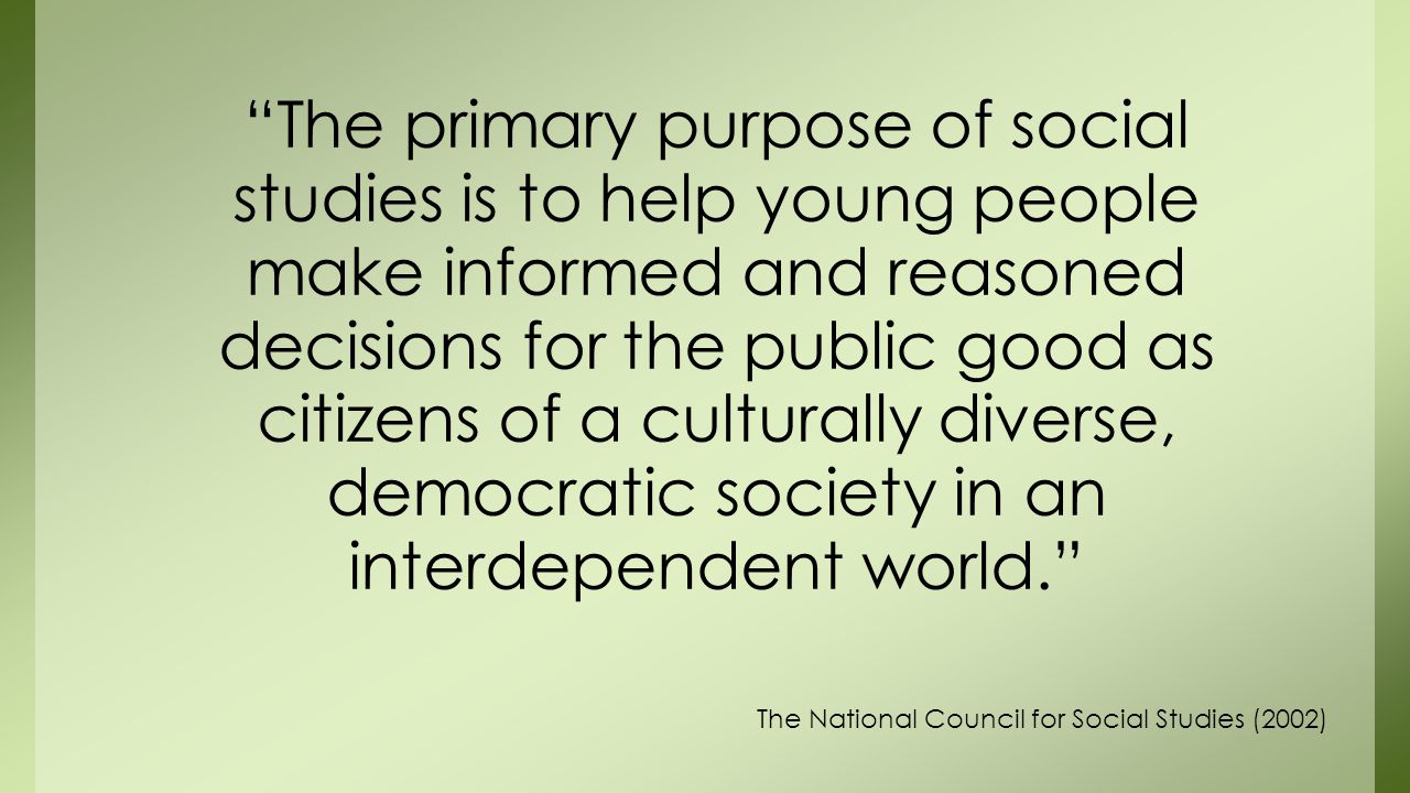 The primary purpose of social studies is to help young people make informed and reasoned decisions for the public good as citizens of a culturally diverse, democratic society in an interdependent world.