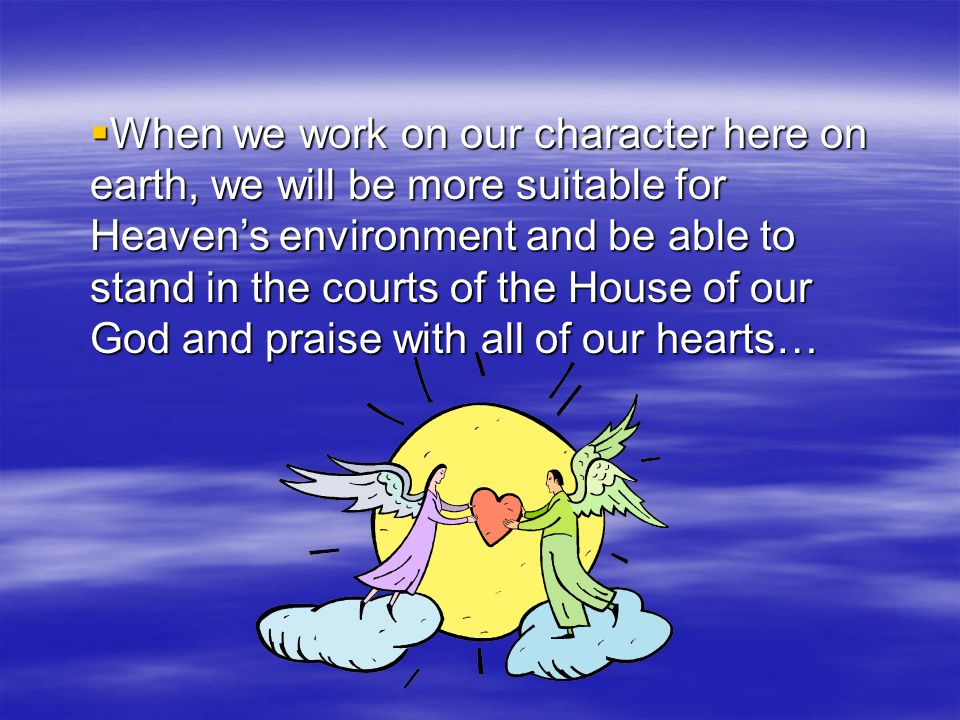 When we work on our character here on earth, we will be more suitable for Heaven’s environment and be able to stand in the courts of the House of our God and praise with all of our hearts…