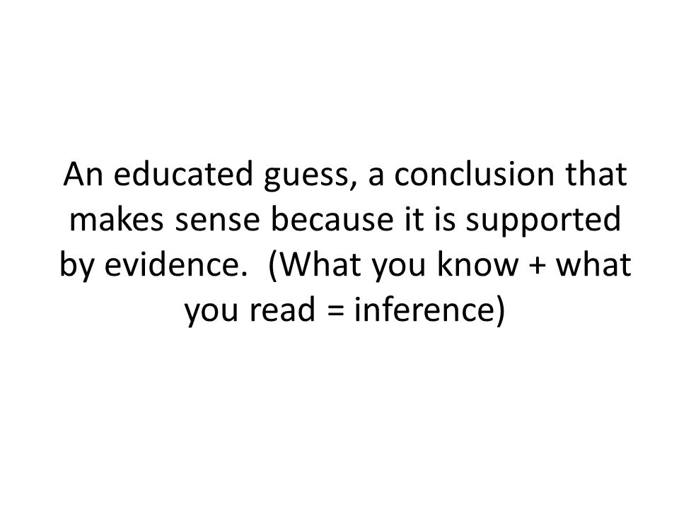 An educated guess, a conclusion that makes sense because it is supported by evidence.