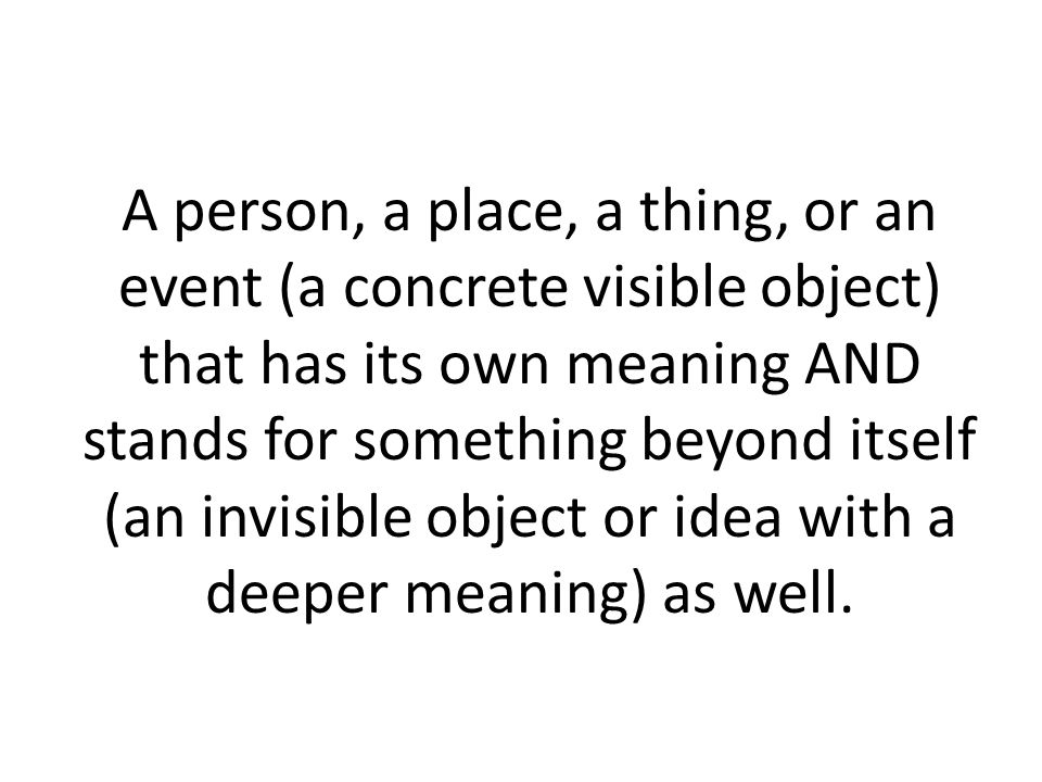 A person, a place, a thing, or an event (a concrete visible object) that has its own meaning AND stands for something beyond itself (an invisible object or idea with a deeper meaning) as well.