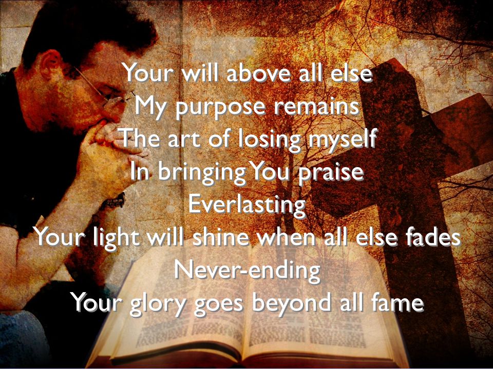 Your will above all else My purpose remains The art of losing myself In bringing You praise Everlasting Your light will shine when all else fades Never-ending Your glory goes beyond all fame