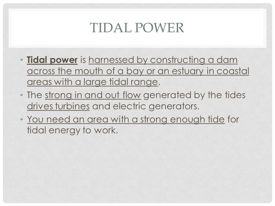 Tidal Power Tidal power is harnessed by constructing a dam across the mouth of a bay or an estuary in coastal areas with a large tidal range.