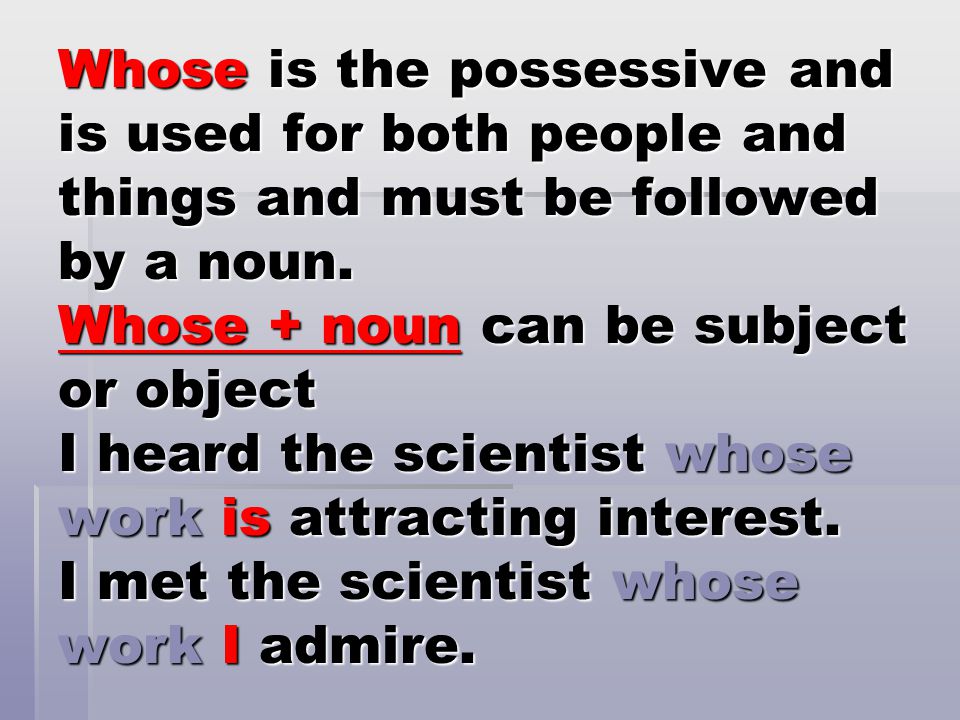 Whose is the possessive and is used for both people and things and must be followed by a noun.