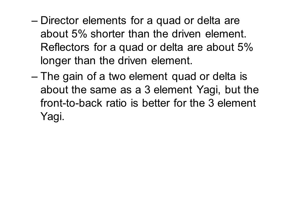 Director elements for a quad or delta are about 5% shorter than the driven element. Reflectors for a quad or delta are about 5% longer than the driven element.