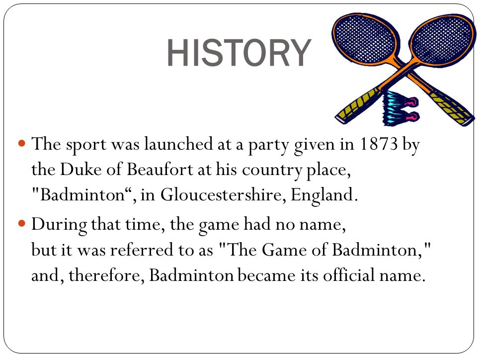 HISTORY The sport was launched at a party given in 1873 by the Duke of Beaufort at his country place, Badminton , in Gloucestershire, England.