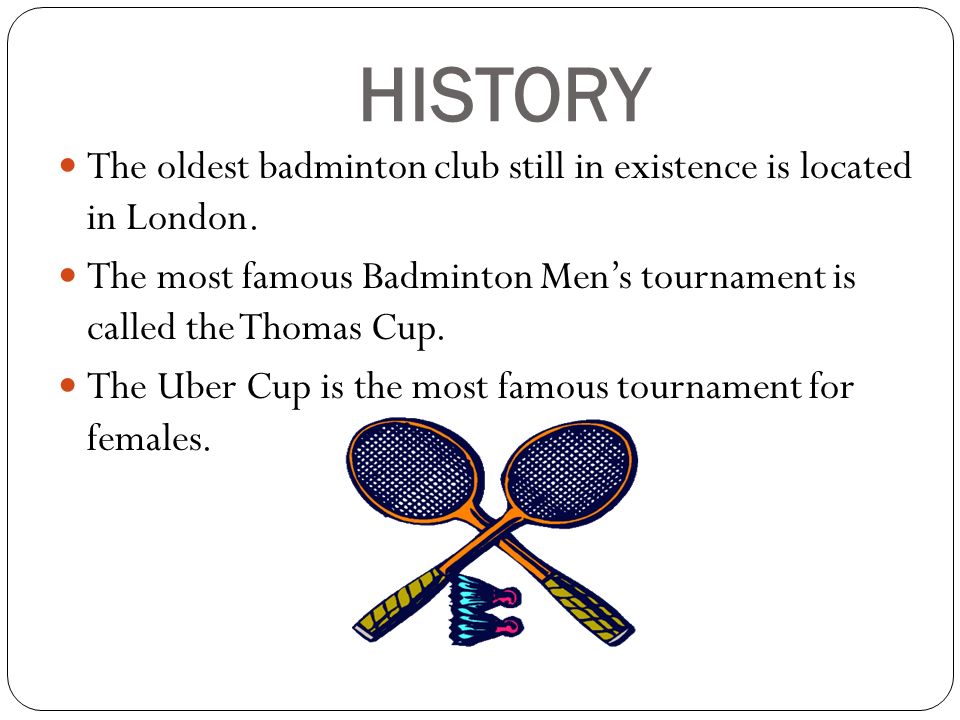 HISTORY The oldest badminton club still in existence is located in London. The most famous Badminton Men’s tournament is called the Thomas Cup.