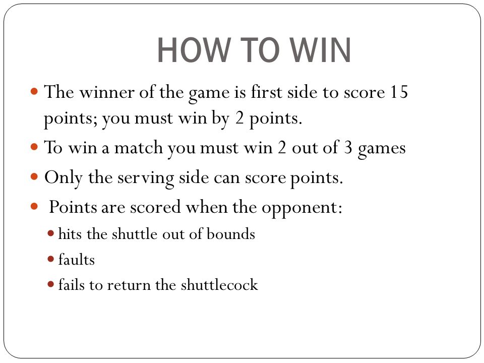 HOW TO WIN The winner of the game is first side to score 15 points; you must win by 2 points. To win a match you must win 2 out of 3 games.
