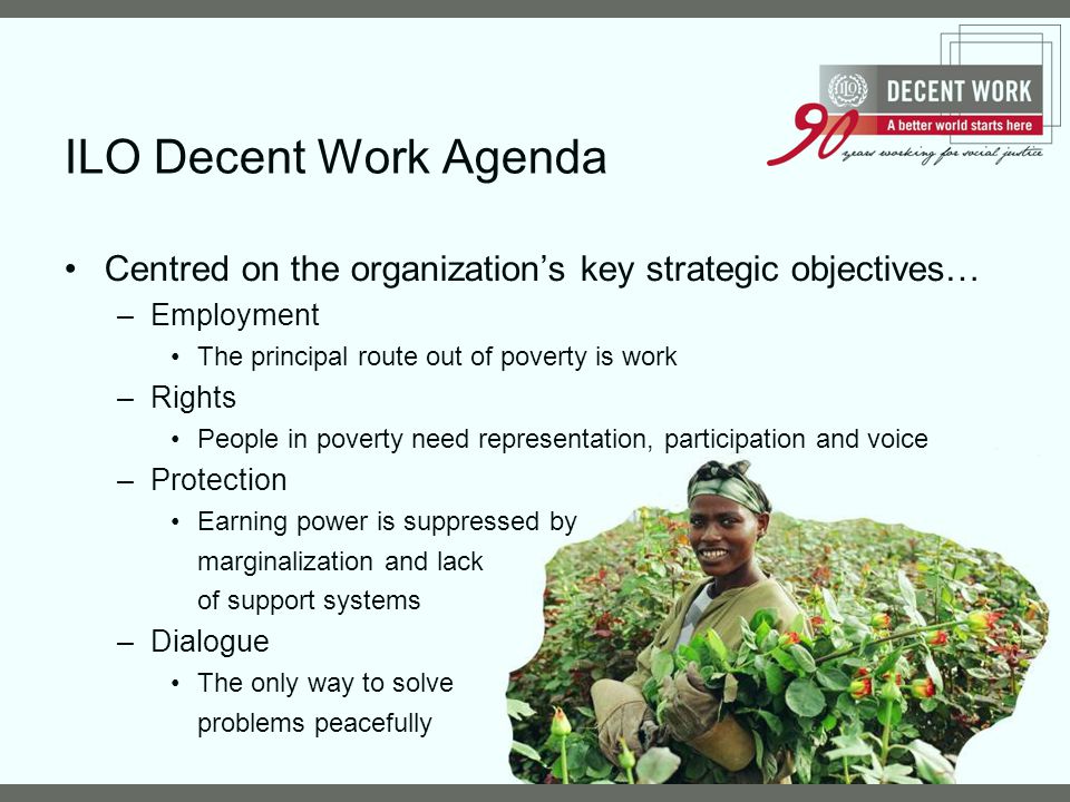ILO Decent Work Agenda Centred on the organization’s key strategic objectives… Employment. The principal route out of poverty is work.