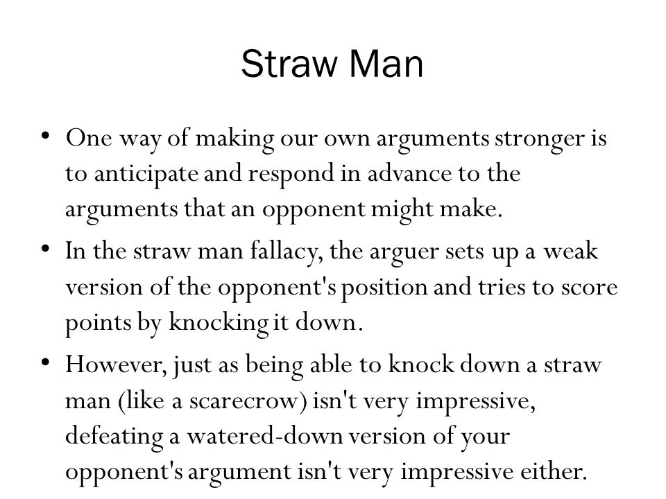 Straw Man One way of making our own arguments stronger is to anticipate and respond in advance to the arguments that an opponent might make.