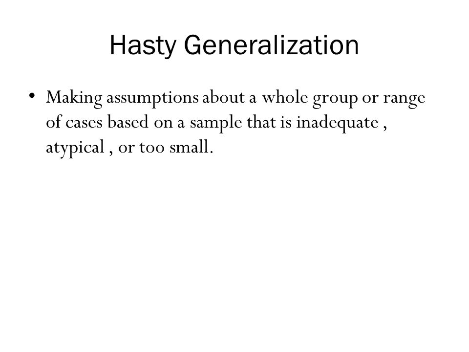 Hasty Generalization Making assumptions about a whole group or range of cases based on a sample that is inadequate , atypical , or too small.