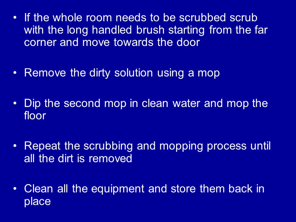 If the whole room needs to be scrubbed scrub with the long handled brush starting from the far corner and move towards the door