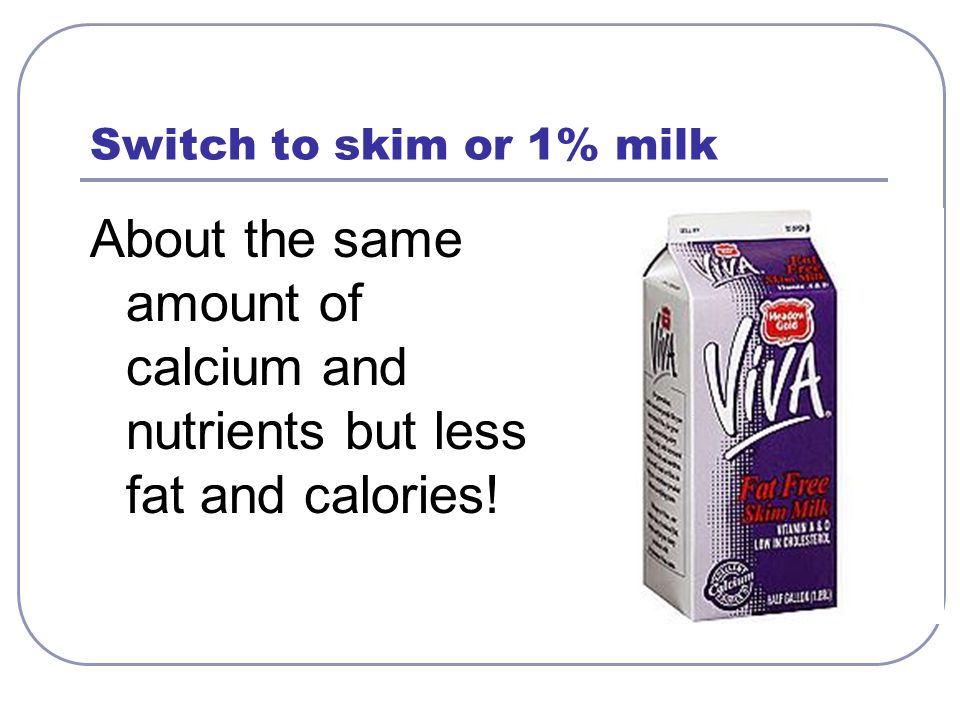 Switch to skim or 1% milk About the same amount of calcium and nutrients but less fat and calories!
