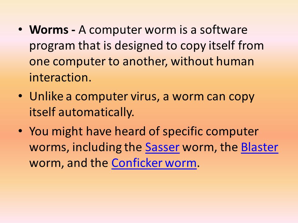 Worms - A computer worm is a software program that is designed to copy itself from one computer to another, without human interaction.