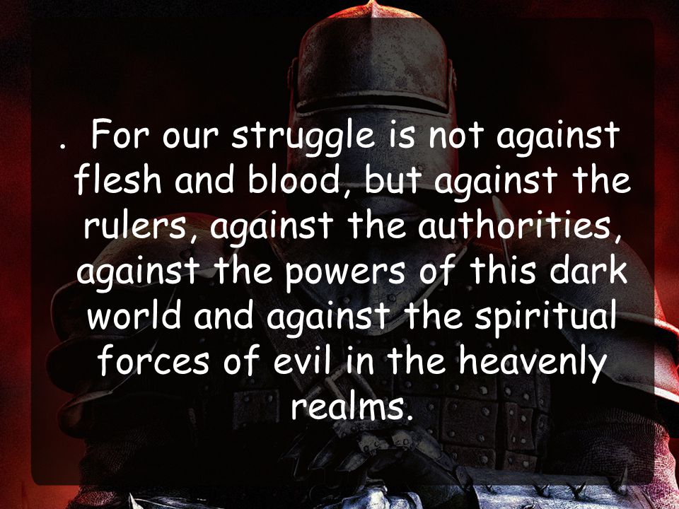 . For our struggle is not against flesh and blood, but against the rulers, against the authorities, against the powers of this dark world and against the spiritual forces of evil in the heavenly realms.
