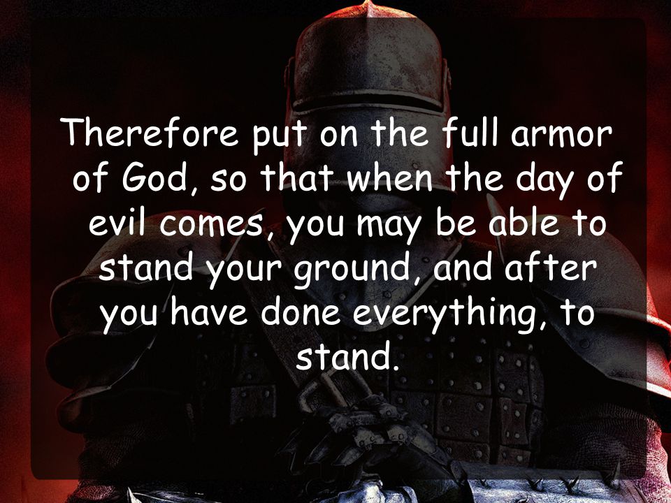 Therefore put on the full armor of God, so that when the day of evil comes, you may be able to stand your ground, and after you have done everything, to stand.