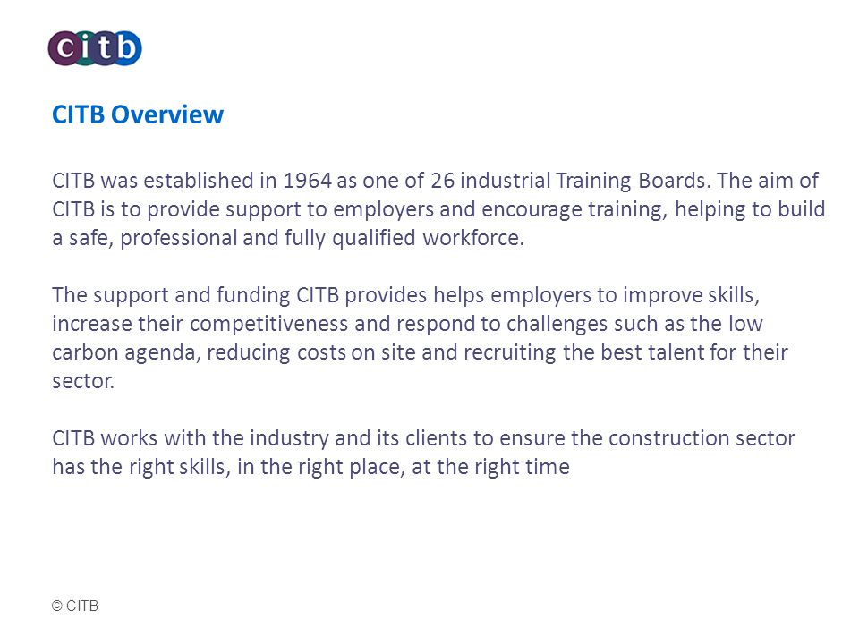 CITB Overview CITB was established in 1964 as one of 26 industrial Training Boards. The aim of CITB is to provide support to employers and encourage training, helping to build a safe, professional and fully qualified workforce. The support and funding CITB provides helps employers to improve skills, increase their competitiveness and respond to challenges such as the low carbon agenda, reducing costs on site and recruiting the best talent for their sector. CITB works with the industry and its clients to ensure the construction sector has the right skills, in the right place, at the right time
