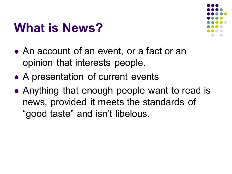 What is News An account of an event, or a fact or an opinion that interests people. A presentation of current events.