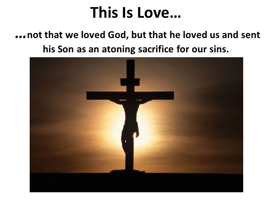 This Is Love… …not that we loved God, but that he loved us and sent his Son as an atoning sacrifice for our sins.