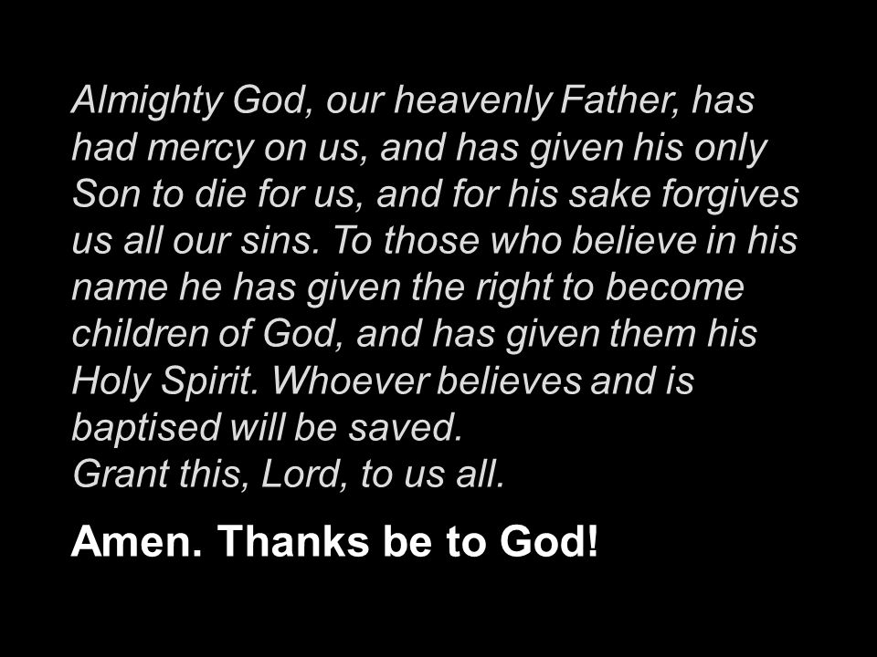 Almighty God, our heavenly Father, has had mercy on us, and has given his only Son to die for us, and for his sake forgives us all our sins. To those who believe in his name he has given the right to become children of God, and has given them his Holy Spirit. Whoever believes and is baptised will be saved.