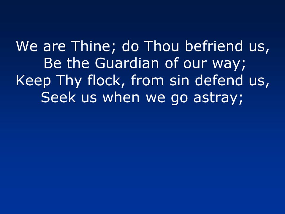 We are Thine; do Thou befriend us, Be the Guardian of our way; Keep Thy flock, from sin defend us, Seek us when we go astray;
