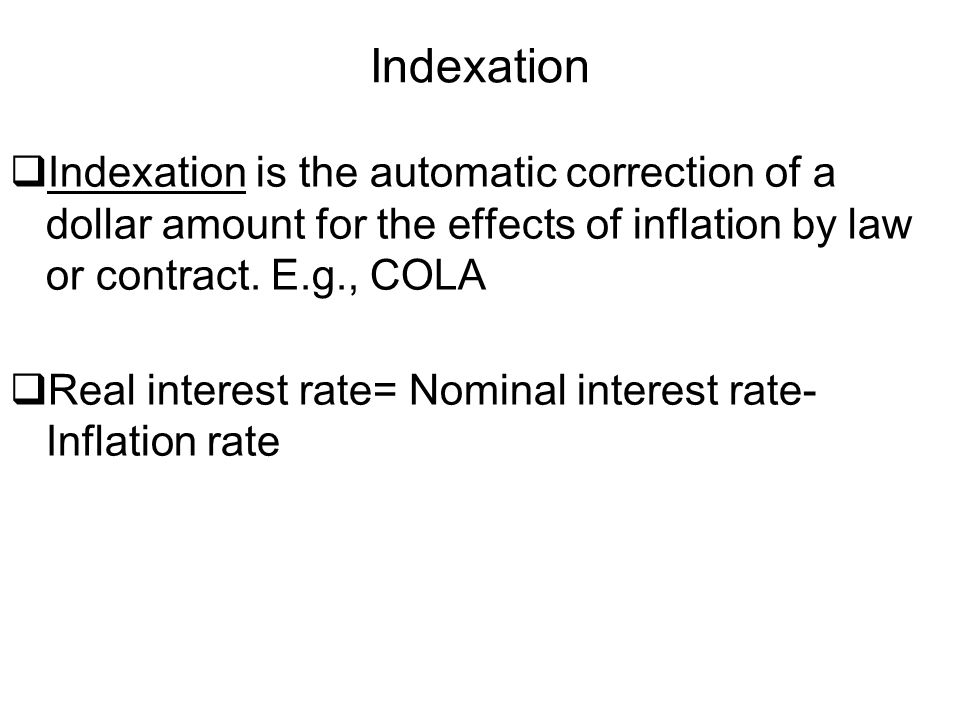Indexation Indexation is the automatic correction of a dollar amount for the effects of inflation by law or contract. E.g., COLA.
