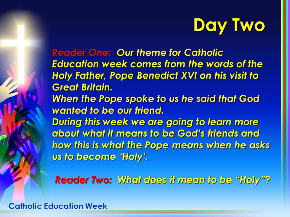 Day Two Reader One: Our theme for Catholic Education week comes from the words of the Holy Father, Pope Benedict XVI on his visit to Great Britain.