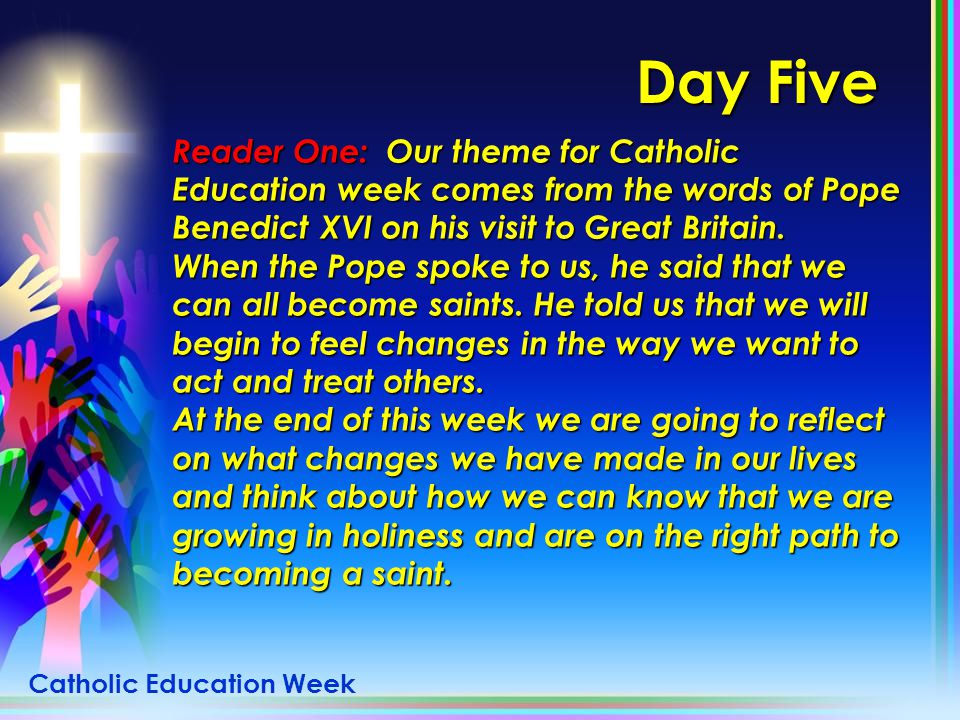 Day Five Reader One: Our theme for Catholic Education week comes from the words of Pope Benedict XVI on his visit to Great Britain.